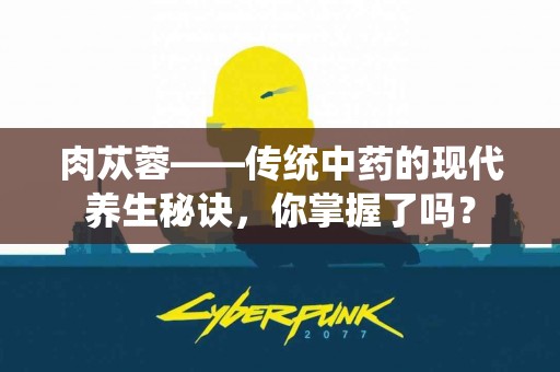 肉苁蓉——传统中药的现代养生秘诀，你掌握了吗？
