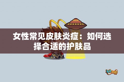 女性常见皮肤炎症：如何选择合适的护肤品