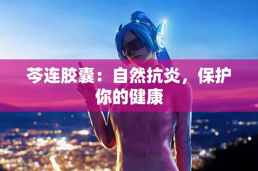 芩连胶囊：自然抗炎，保护你的健康