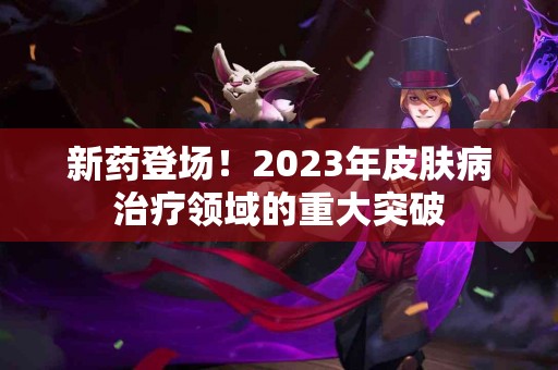 新药登场！2023年皮肤病治疗领域的重大突破