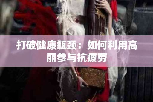 打破健康瓶颈：如何利用高丽参与抗疲劳