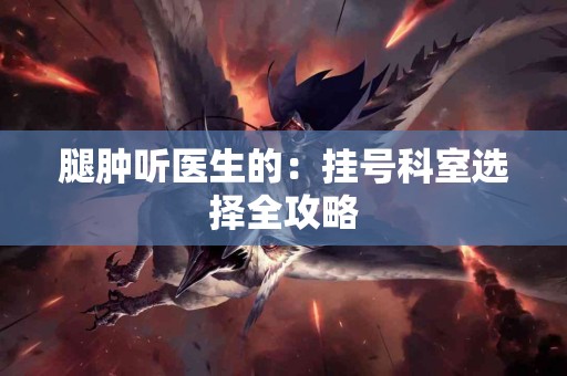 腿肿听医生的：挂号科室选择全攻略