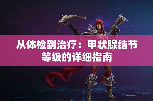 从体检到治疗：甲状腺结节等级的详细指南