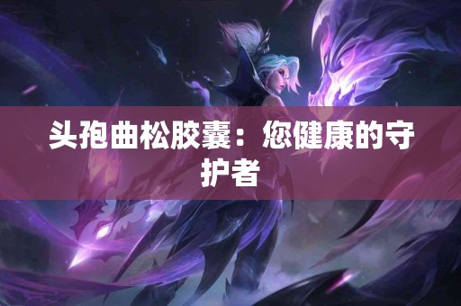 头孢曲松胶囊：您健康的守护者