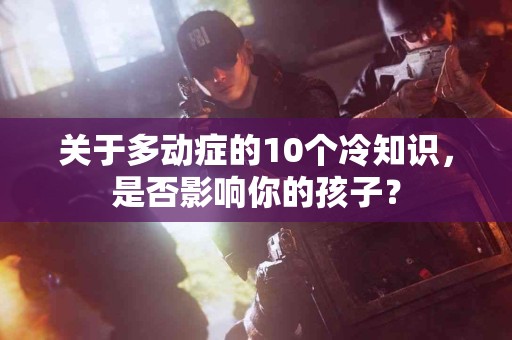 关于多动症的10个冷知识，是否影响你的孩子？