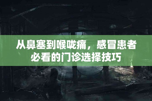 从鼻塞到喉咙痛，感冒患者必看的门诊选择技巧