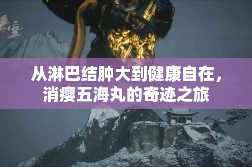 从淋巴结肿大到健康自在，消瘿五海丸的奇迹之旅