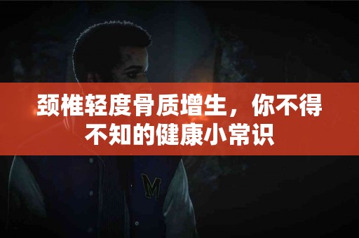 颈椎轻度骨质增生，你不得不知的健康小常识