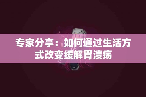 专家分享：如何通过生活方式改变缓解胃溃疡