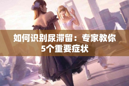 如何识别尿滞留：专家教你5个重要症状