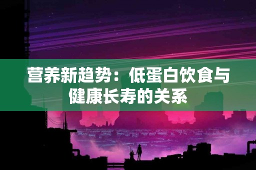 营养新趋势：低蛋白饮食与健康长寿的关系