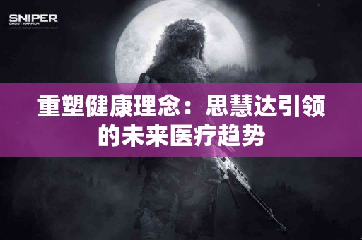 重塑健康理念：思慧达引领的未来医疗趋势