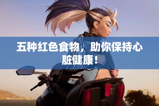 五种红色食物，助你保持心脏健康！