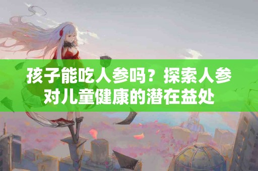 孩子能吃人参吗？探索人参对儿童健康的潜在益处