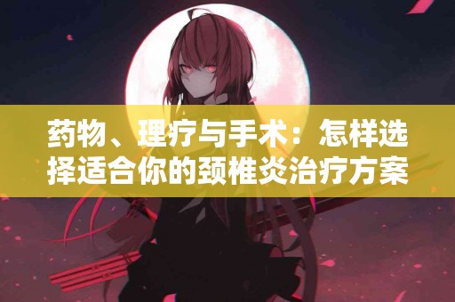 药物、理疗与手术：怎样选择适合你的颈椎炎治疗方案