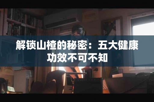 解锁山楂的秘密：五大健康功效不可不知