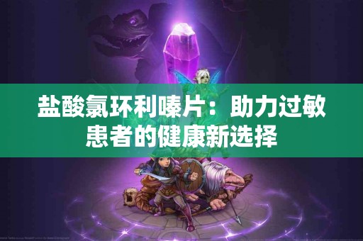 盐酸氯环利嗪片：助力过敏患者的健康新选择