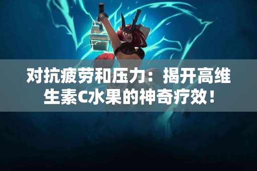 对抗疲劳和压力：揭开高维生素C水果的神奇疗效！