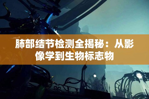 肺部结节检测全揭秘：从影像学到生物标志物
