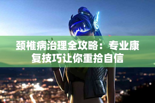 颈椎病治理全攻略：专业康复技巧让你重拾自信