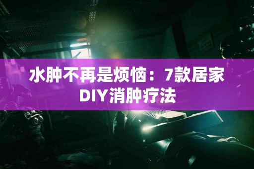 水肿不再是烦恼：7款居家DIY消肿疗法