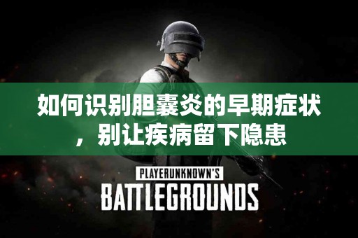 如何识别胆囊炎的早期症状，别让疾病留下隐患