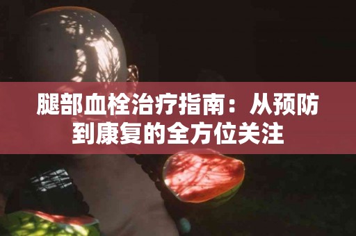 腿部血栓治疗指南：从预防到康复的全方位关注