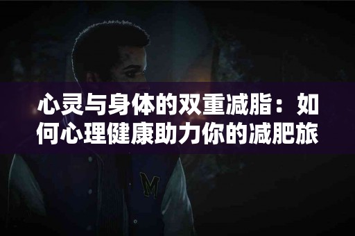 心灵与身体的双重减脂：如何心理健康助力你的减肥旅程