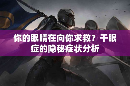 你的眼睛在向你求救？干眼症的隐秘症状分析