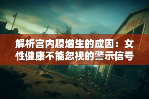 解析宫内膜增生的成因：女性健康不能忽视的警示信号