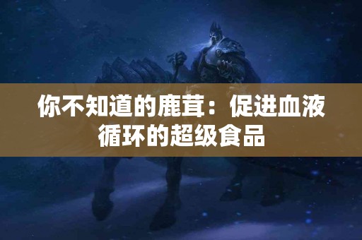 你不知道的鹿茸：促进血液循环的超级食品