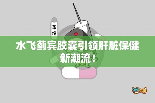 水飞蓟宾胶囊引领肝脏保健新潮流！