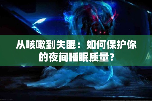 从咳嗽到失眠：如何保护你的夜间睡眠质量？