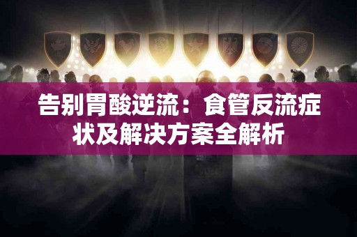 告别胃酸逆流：食管反流症状及解决方案全解析