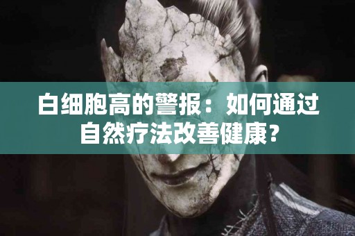 白细胞高的警报：如何通过自然疗法改善健康？