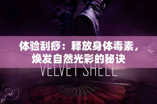 体验刮痧：释放身体毒素，焕发自然光彩的秘诀
