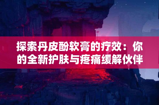 探索丹皮酚软膏的疗效：你的全新护肤与疼痛缓解伙伴