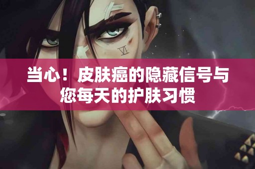 当心！皮肤癌的隐藏信号与您每天的护肤习惯