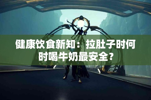 健康饮食新知：拉肚子时何时喝牛奶最安全？