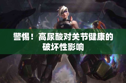 警惕！高尿酸对关节健康的破坏性影响