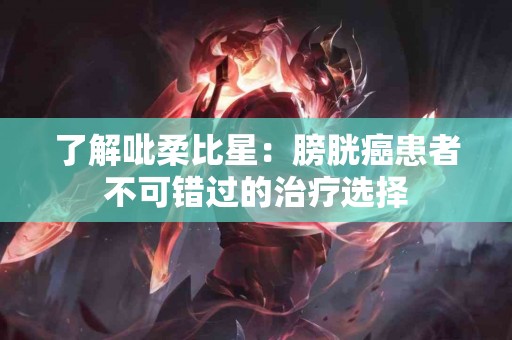 了解吡柔比星：膀胱癌患者不可错过的治疗选择