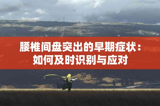 腰椎间盘突出的早期症状：如何及时识别与应对