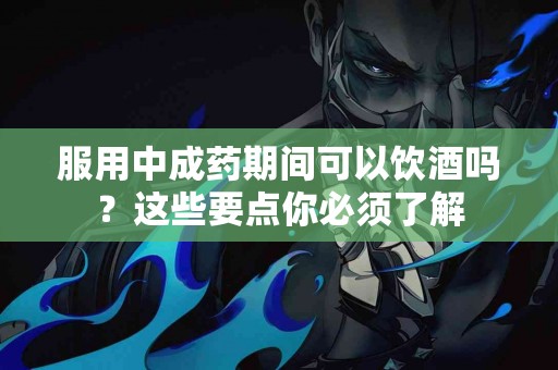 服用中成药期间可以饮酒吗？这些要点你必须了解