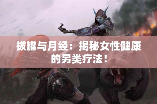 拔罐与月经：揭秘女性健康的另类疗法！