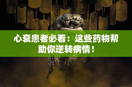 心衰患者必看：这些药物帮助你逆转病情！