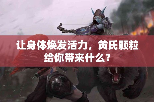 让身体焕发活力，黄氏颗粒给你带来什么？