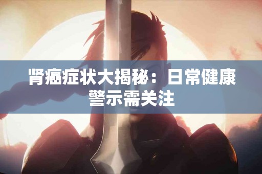 肾癌症状大揭秘：日常健康警示需关注