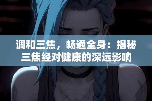 调和三焦，畅通全身：揭秘三焦经对健康的深远影响