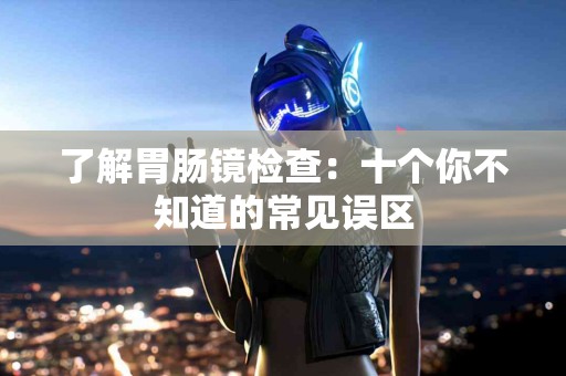 了解胃肠镜检查：十个你不知道的常见误区