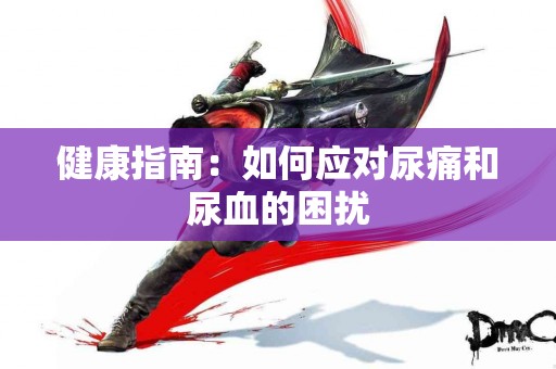 健康指南：如何应对尿痛和尿血的困扰